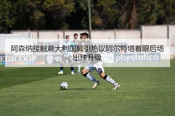 阿森纳接触意大利国脚引热议阿尔特塔着眼后场出球升级